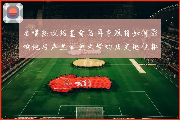 名嘴热议约基奇若再夺冠将如何影响他与库里鲨鱼大梦的历史地位排名