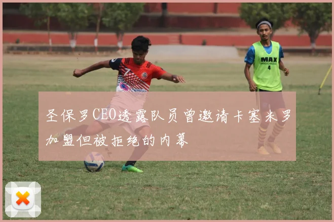 圣保罗CEO透露队员曾邀请卡塞米罗加盟但被拒绝的内幕