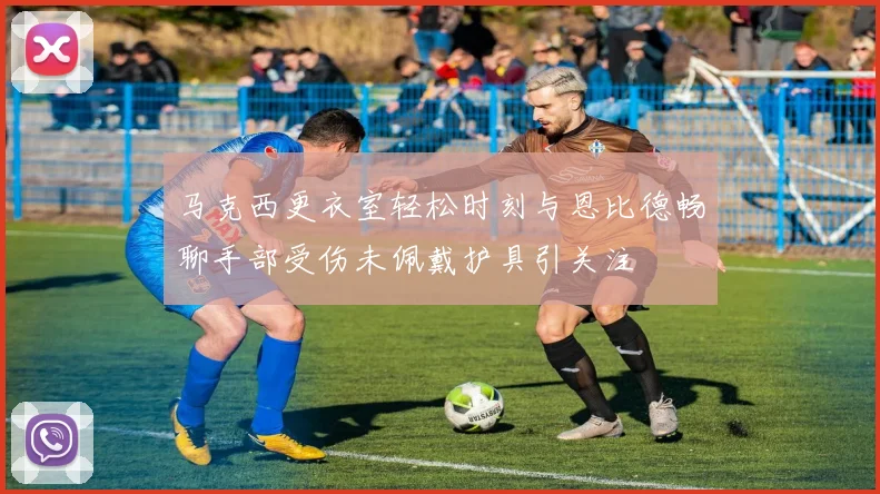 马克西更衣室轻松时刻与恩比德畅聊手部受伤未佩戴护具引关注