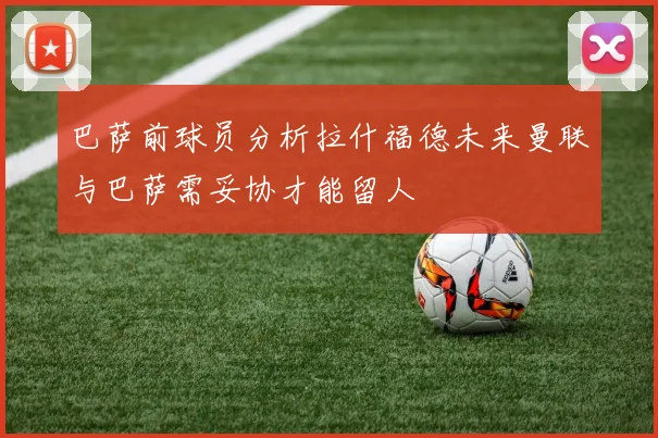 巴萨前球员分析拉什福德未来曼联与巴萨需妥协才能留人