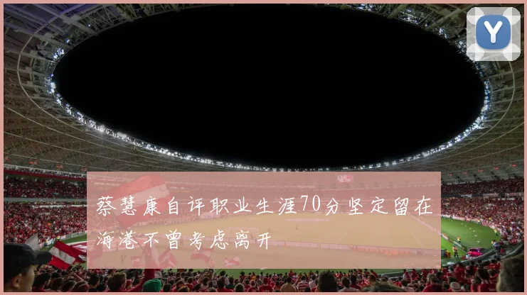 蔡慧康自评职业生涯70分坚定留在海港不曾考虑离开
