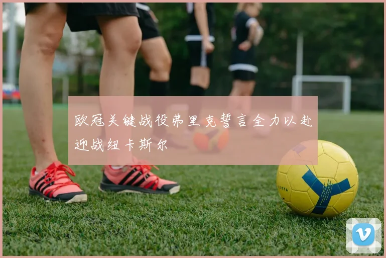 欧冠关键战役弗里克誓言全力以赴迎战纽卡斯尔