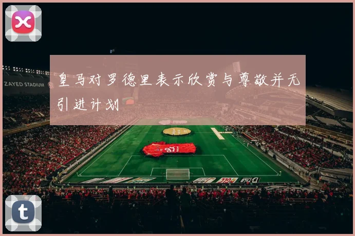 皇马对罗德里表示欣赏与尊敬并无引进计划