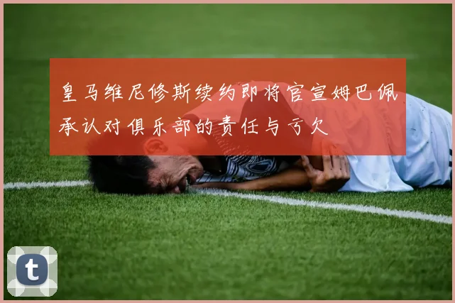 皇马维尼修斯续约即将官宣姆巴佩承认对俱乐部的责任与亏欠
