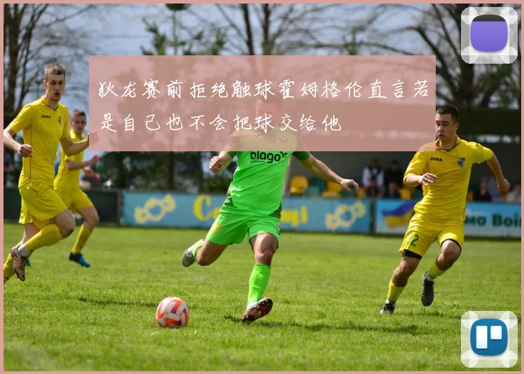 狄龙赛前拒绝触球霍姆格伦直言若是自己也不会把球交给他