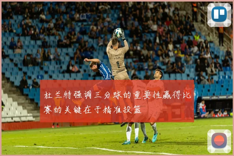 杜兰特强调三分球的重要性赢得比赛的关键在于精准投篮