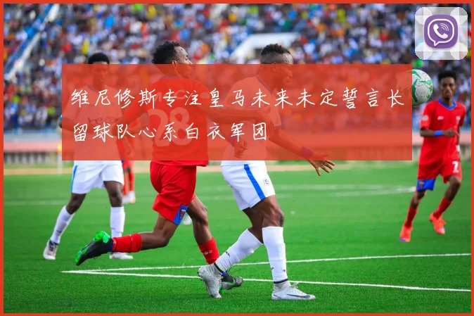 维尼修斯专注皇马未来未定誓言长留球队心系白衣军团