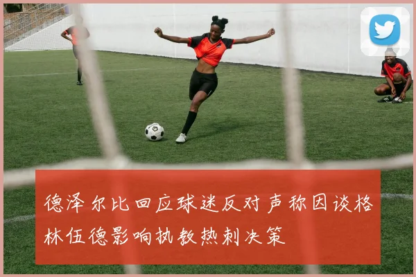 德泽尔比回应球迷反对声称因谈格林伍德影响执教热刺决策
