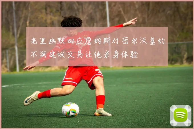 老里幽默回应詹姆斯对密尔沃基的不满建议交易让他亲身体验