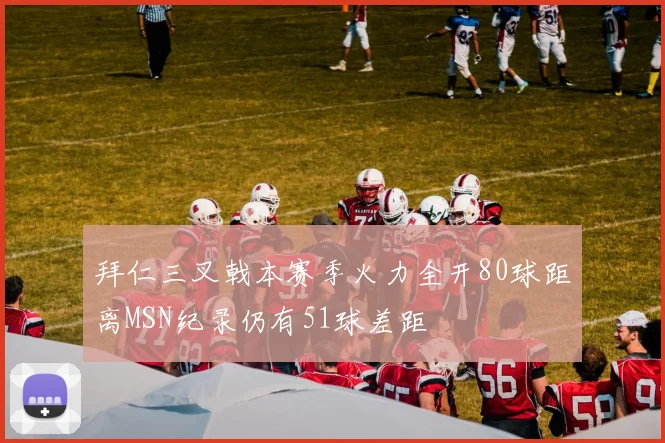 拜仁三叉戟本赛季火力全开80球距离MSN纪录仍有51球差距