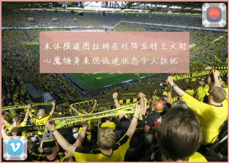 米体报道图拉姆在对阵亚特兰大时心魔缠身表现低迷状态令人担忧