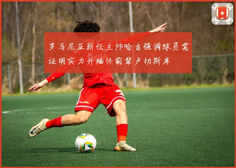 罗马尼亚新任主帅哈吉强调球员需证明实力并缅怀前辈卢切斯库