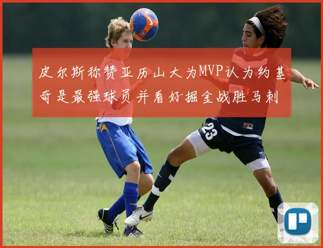 皮尔斯称赞亚历山大为MVP认为约基奇是最强球员并看好掘金战胜马刺