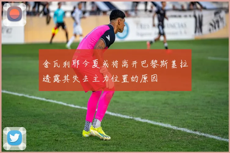 舍瓦利耶今夏或将离开巴黎斯基拉透露其失去主力位置的原因
