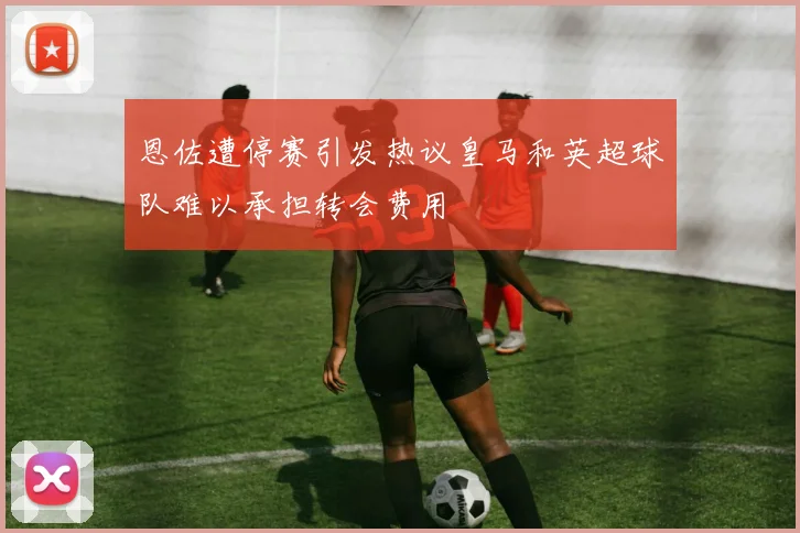 恩佐遭停赛引发热议皇马和英超球队难以承担转会费用