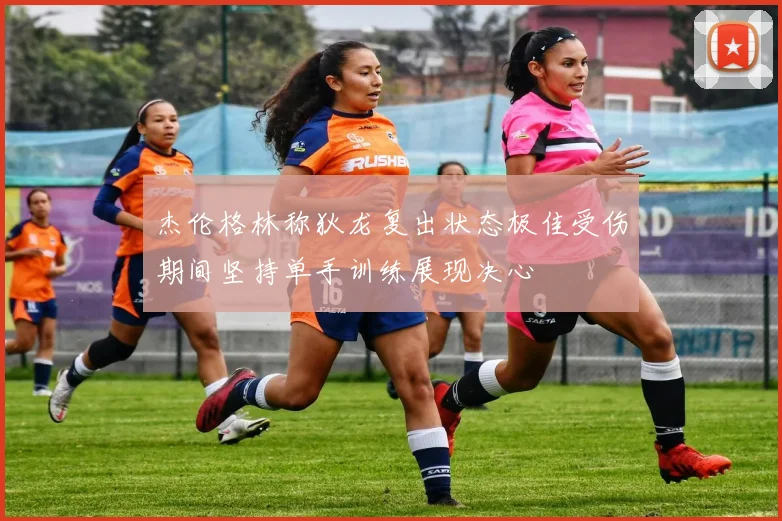 杰伦格林称狄龙复出状态极佳受伤期间坚持单手训练展现决心