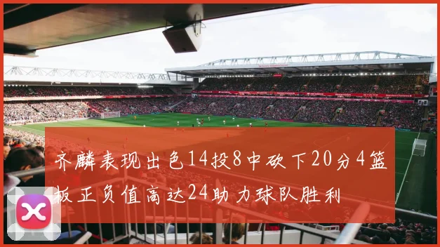 齐麟表现出色14投8中砍下20分4篮板正负值高达24助力球队胜利